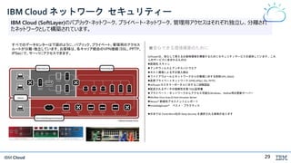 IBM Cloud
IBM Cloud ネットワーク セキュリティー
IBM Cloud (SoftLayer)のパブリック・ネットワーク、プライベート・ネットワーク、管理用アクセスはそれぞれ独立し、分離され
たネットワークとして構築されています。
SoftLayerは、安心して使えるお客様環境を構築するためにセキュリティサービスを提供しています。これ
らのサービスに含まれるものは:
脆弱性 スキャン
アンチウィルスとアンチスパイウエア
ホスト環境による不正侵入検出
ファイアウォールとネットワークからの脅威に対する防御 (IPS, DDoS)
仮想プライベートネットワーク (VPN) (IPSec, SSL, PPTP)
SoftLayerカスタマーポータルに対する二段階認証
配送されるデータの信頼性を保つSSL証明書
プライベート・ネットワークからアクセス可能なWindows、Redhat用の更新サーバー
McAfee Virus ScanとHost Intrusion Server
Nessus® 脆弱性アセスメントとレポート
KnowledgeLayer® ベスト・プラクティス
日本では Trend Micro社の Deep Security を選択される事例があります
■安心できる環境構築のために
すべでのデータセンターは下図のように、パブリック、プライベート、管理用のアクセス
ルートが分離・独立しています。お客様は、各キャリア経由のVPN接続（SSL、PPTP、
IPSec）で、サーバにアクセスできます。
29
 