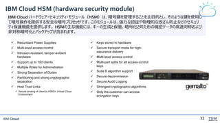 IBM Cloud
IBM Cloud HSM (hardware security module)
IBM Cloud ハードウェア・セキュリティ・モジュール（HSM）は、暗号鍵を管理することを主目的とし、そのような鍵を使用し
て暗号操作を提供する安全な暗号プロセッサです。このモジュールは、強力な認証や物理的な改ざん防止などのセキュリ
ティ保護機能を提供します。 HSMの主な機能には、キーの生成と保管、暗号化された形の機密データの高速対称および
非対称暗号化とバックアップが含まれます。
 Redundant Power Supplies
 Multi-level access control
 Intrusion-resistant, tamper-evident
hardware
 Support up to 100 clients
 Multiple Roles for Administration
 Strong Separation of Duties
 Partitioning and strong cryptographic
separation
 Host Trust Links
 Secure binding of client to HSM in Virtual Cloud
Environment
 Keys stored in hardware
 Secure transport mode for high-
assurance delivery
 Multi-level access control
 Multi-part splits for all access control
keys
 Suite B algorithm support
 Secure decommission
 Secure Audit Logging
 Strongest cryptographic algorithms
 Only the customer can access
encryption keys
32
 