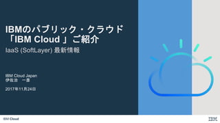 IBM Cloud
IaaS (SoftLayer) 最新情報
IBM Cloud Japan
伊佐治 一彦
2017年11月24日
IBMのパブリック・クラウド
「IBM Cloud 」ご紹介
 