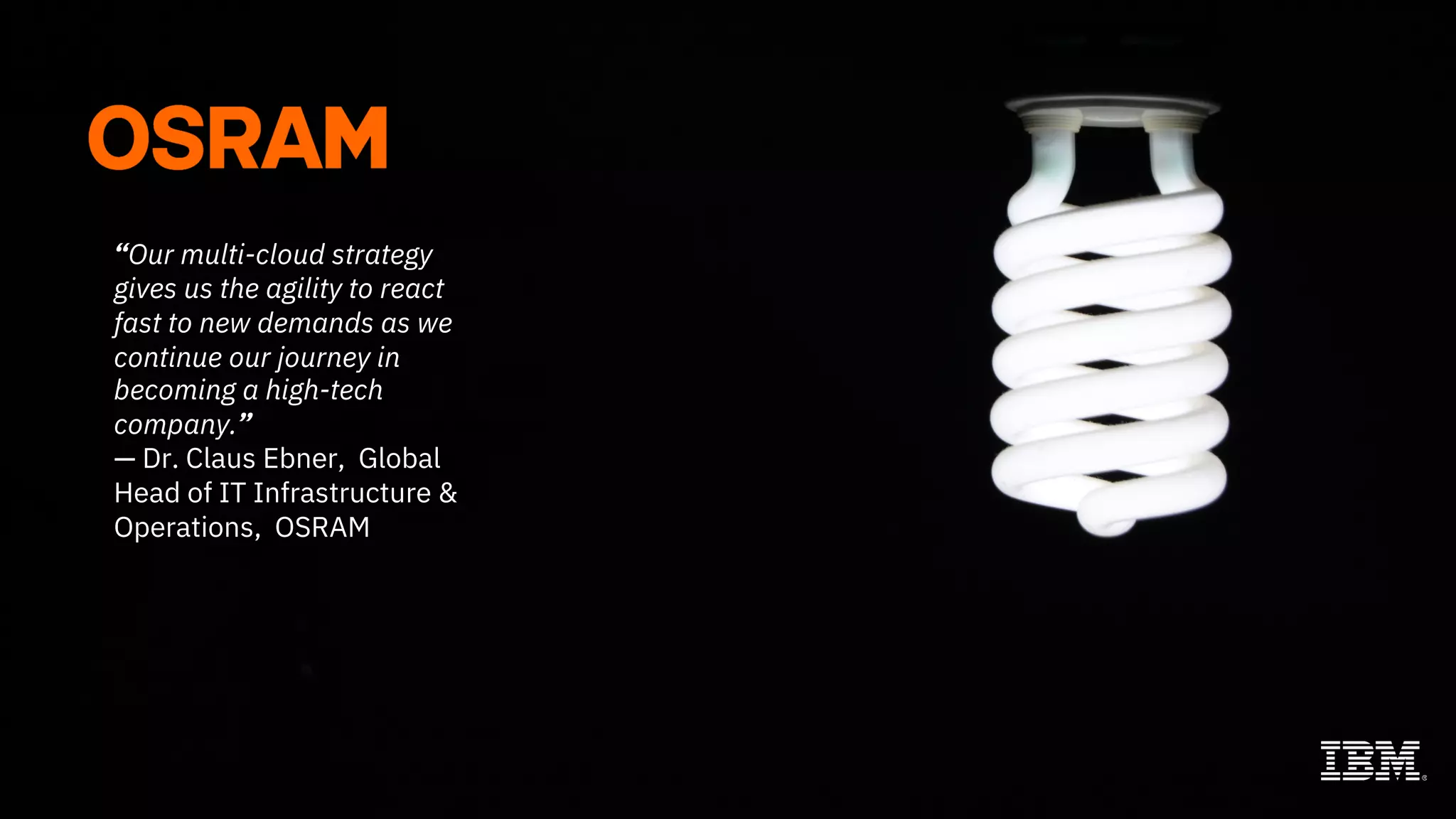 13
IBM Cloud / July 2019 / © 2019 IBM Corporation
“Our multi-cloud strategy
gives us the agility to react
fast to new demands as we
continue our journey in
becoming a high-tech
company.”
— Dr. Claus Ebner, Global
Head of IT Infrastructure &
Operations, OSRAM
 