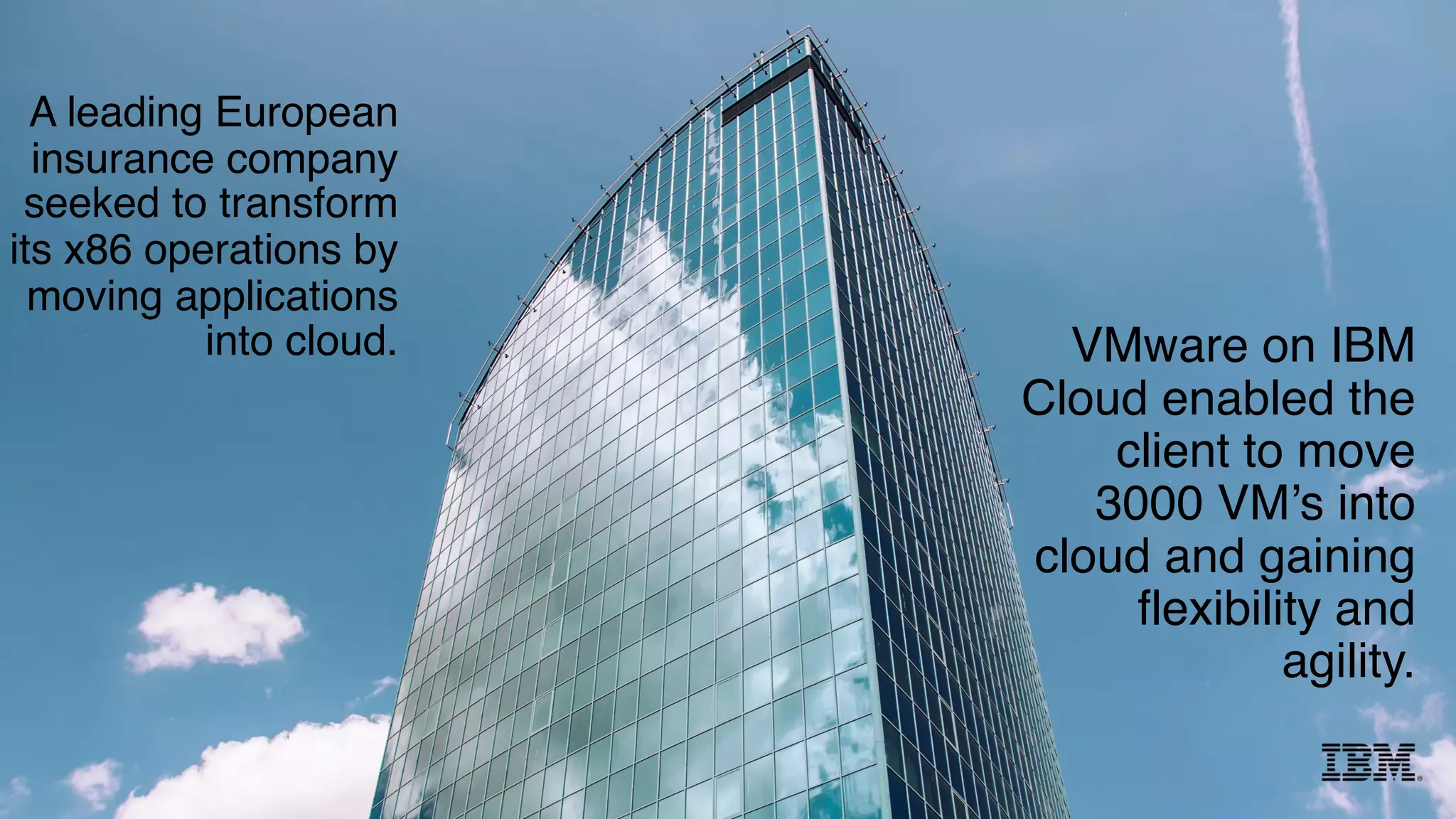 A leading European
insurance company
seeked to transform
its x86 operations by
moving applications
into cloud. VMware on IBM
Cloud enabled the
client to move
3000 VM’s into
cloud and gaining
flexibility and
agility.
 
