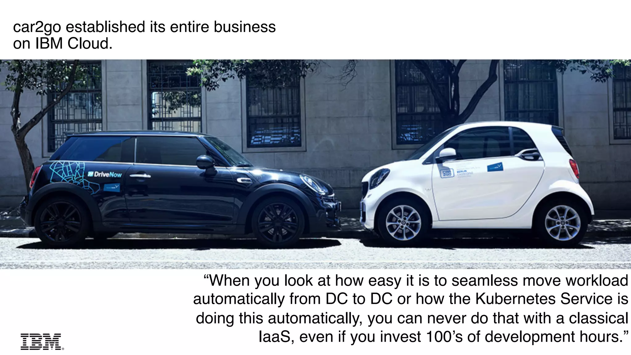15
15
car2go established its entire business
on IBM Cloud.
“When you look at how easy it is to seamless move workload
automatically from DC to DC or how the Kubernetes Service is
doing this automatically, you can never do that with a classical
IaaS, even if you invest 100’s of development hours.”
 