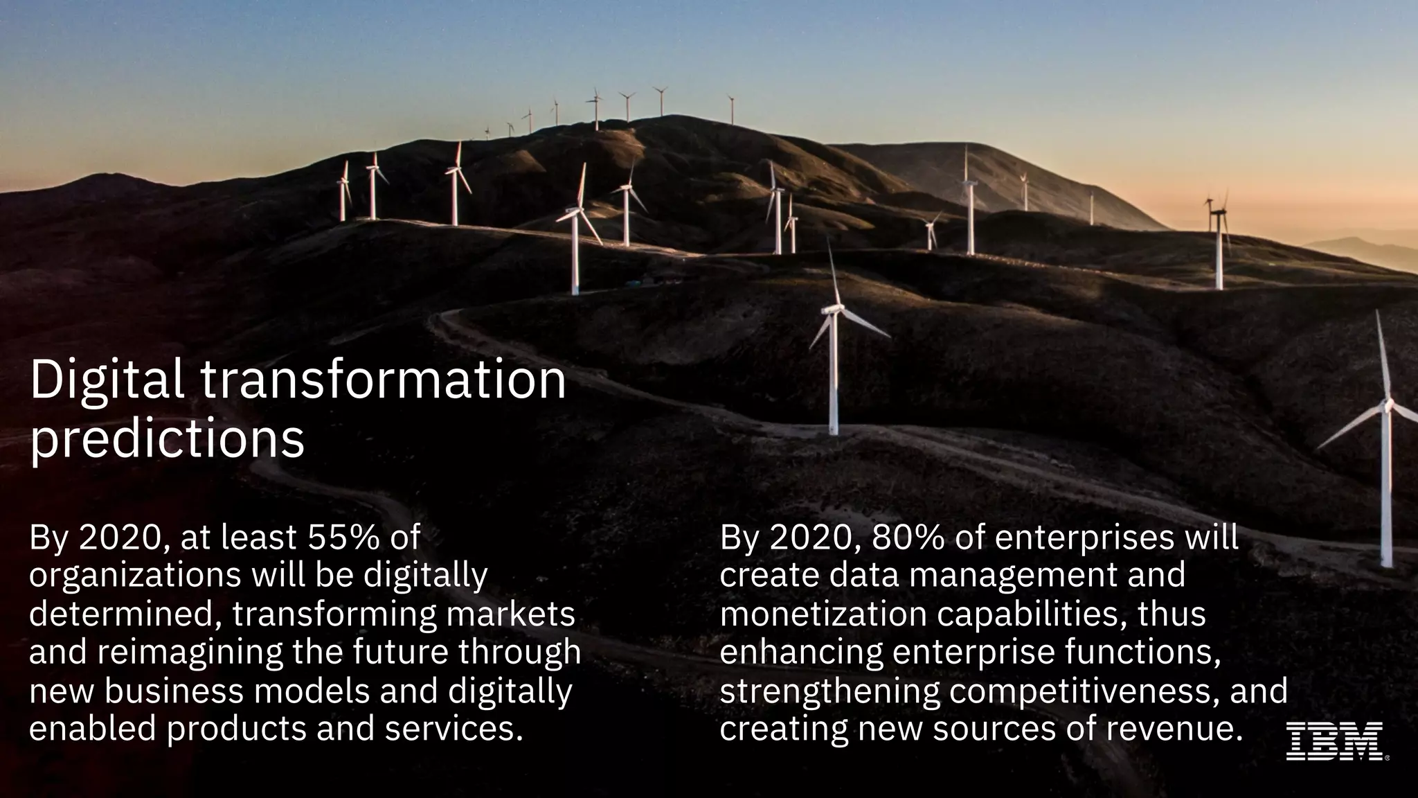 By 2020, at least 55% of
organizations will be digitally
determined, transforming markets
and reimagining the future through
new business models and digitally
enabled products and services.
By 2020, 80% of enterprises will
create data management and
monetization capabilities, thus
enhancing enterprise functions,
strengthening competitiveness, and
creating new sources of revenue.
Digital transformation
predictions
 