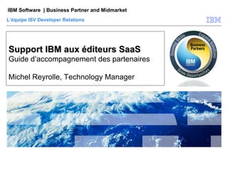 Support IBM aux éditeurs SaaS Guide d’accompagnement des partenaires Michel Reyrolle, Technology Manager L’équipe ISV Developer Relations 