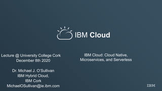 IBM Cloud
IBM Cloud: Cloud Native,
Microservices, and Serverless
Lecture @ University College Cork
December 8th 2020
Dr. Michael J. O’Sullivan
IBM Hybrid Cloud,
IBM Cork
MichaelOSullivan@ie.ibm.com
 