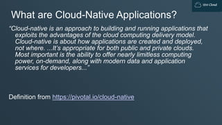 IBM Cloud
What are Cloud-Native Applications?
“Cloud-native is an approach to building and running applications that
exploits the advantages of the cloud computing delivery model.
Cloud-native is about how applications are created and deployed,
not where. ...It’s appropriate for both public and private clouds.
Most important is the ability to offer nearly limitless computing
power, on-demand, along with modern data and application
services for developers...”
Definition from https://pivotal.io/cloud-native
 