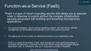 IBM Cloud
Function-as-a-Service (FaaS)
“FaaS is a type of cloud-computing service that allows you to execute
code in response to events without the complex infrastructure
typically associated with building and launching microservices
applications.”
• The physical hardware, virtual machine operating system, and web server software
management are all handled automatically by your cloud service provider
• This allows you to focus solely on individual functions in your application code
• FaaS is a subset of serverless. FaaS, while perhaps the most central technology in
serverless architectures, is focused on the event-driven computing paradigm wherein
application code, or containers, only run in response to events or requests.
https://www.ibm.com/cloud/learn/faas
 