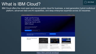 IBM Cloud
What is IBM Cloud?
IBM Cloud offers the most open and secure public cloud for business, a next-generation hybrid multicloud
platform, advanced data and AI capabilities, and deep enterprise expertise across 20 industries.
https://ibm.com/uk-en/cloud
 