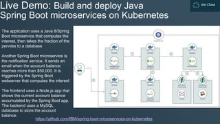 IBM Cloud
Live Demo: Build and deploy Java
Spring Boot microservices on Kubernetes
https://github.com/IBM/spring-boot-microservices-on-kubernetes
The application uses a Java 8/Spring
Boot microservice that computes the
interest, then takes the fraction of the
pennies to a database
Another Spring Boot microservice is
the notification service. It sends an
email when the account balance
reaches more than $50,000. It is
triggered by the Spring Boot
webserver that computes the interest
The frontend uses a Node.js app that
shows the current account balance
accumulated by the Spring Boot app.
The backend uses a MySQL
database to store the account
balance.
 