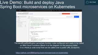 IBM Cloud
Live Demo: Build and deploy Java
Spring Boot microservices on Kubernetes
https://github.com/IBM/spring-boot-microservices-on-kubernetes
The sendEmailNotification serverless function code configured and ready to be called
on IBM Cloud Functions (Block 4 on the diagram on the previous slide)
– it is a Node.js code script that can be called over a public URL (Endpoint)
 