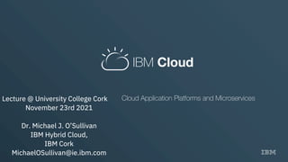 IBM Cloud
Cloud Application Platforms and Microservices
Lecture @ University College Cork
November 23rd 2021
Dr. Michael J. O’Sullivan
IBM Hybrid Cloud,
IBM Cork
MichaelOSullivan@ie.ibm.com
 