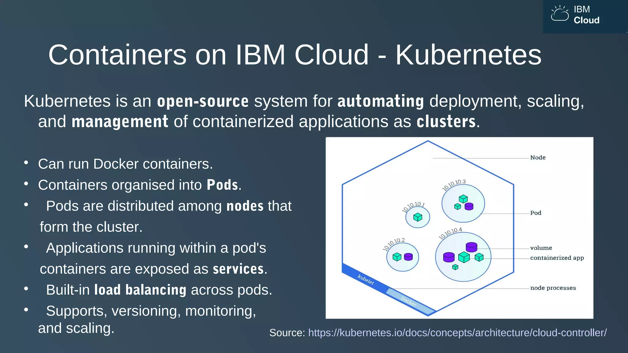IBM
Cloud
Containers on IBM Cloud - Kubernetes
Kubernetes is an open-source system for automating deployment, scaling,
and management of containerized applications as clusters.

Can run Docker containers.

Containers organised into Pods.

Pods are distributed among nodes that
form the cluster.

Applications running within a pod's
containers are exposed as services.

Built-in load balancing across pods.

Supports, versioning, monitoring,
and scaling. Source: https://kubernetes.io/docs/concepts/architecture/cloud-controller/
 