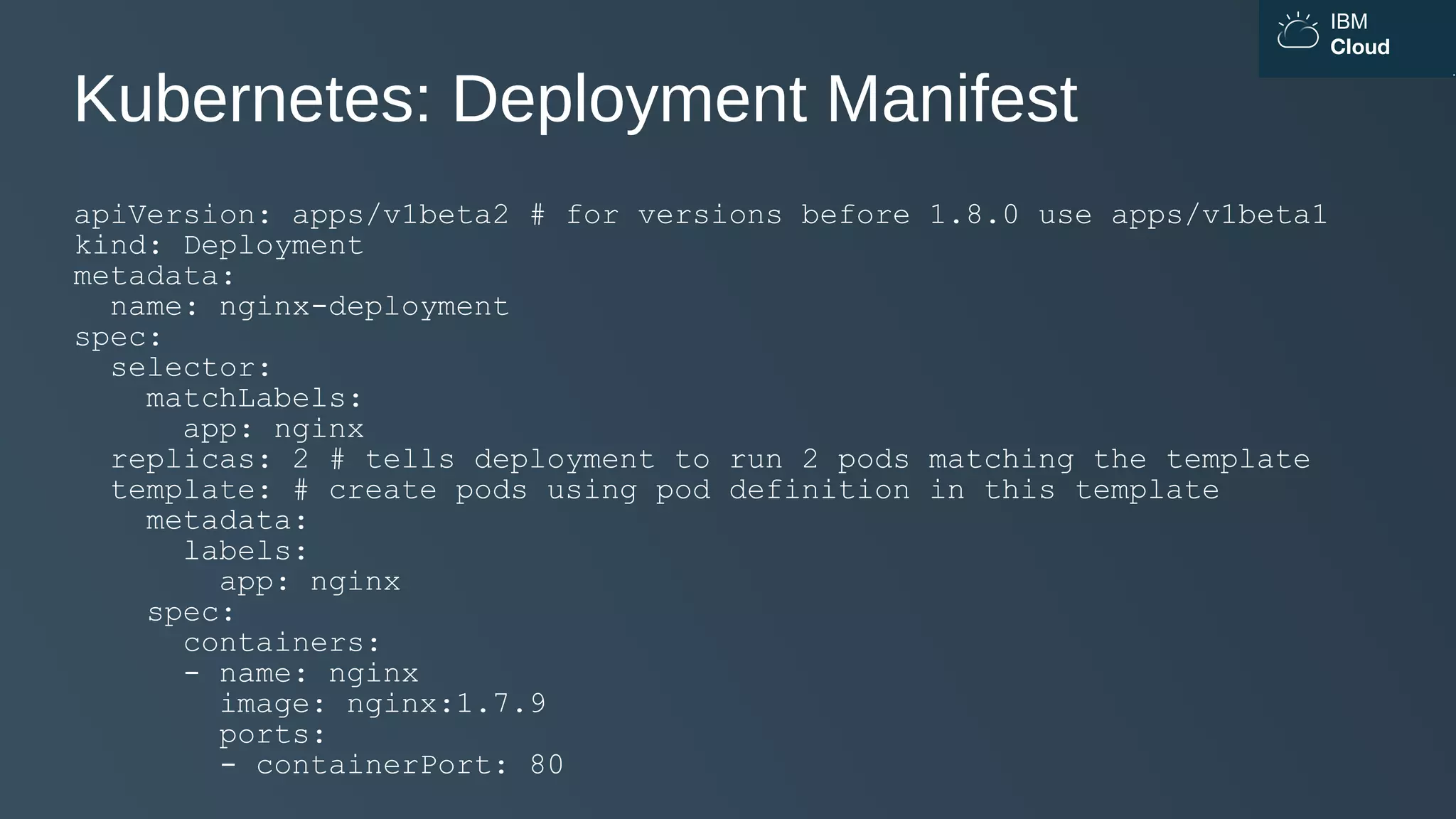IBM
Cloud
Kubernetes: Deployment Manifest
apiVersion: apps/v1beta2 # for versions before 1.8.0 use apps/v1beta1
kind: Deployment
metadata:
name: nginx-deployment
spec:
selector:
matchLabels:
app: nginx
replicas: 2 # tells deployment to run 2 pods matching the template
template: # create pods using pod definition in this template
metadata:
labels:
app: nginx
spec:
containers:
- name: nginx
image: nginx:1.7.9
ports:
- containerPort: 80
 