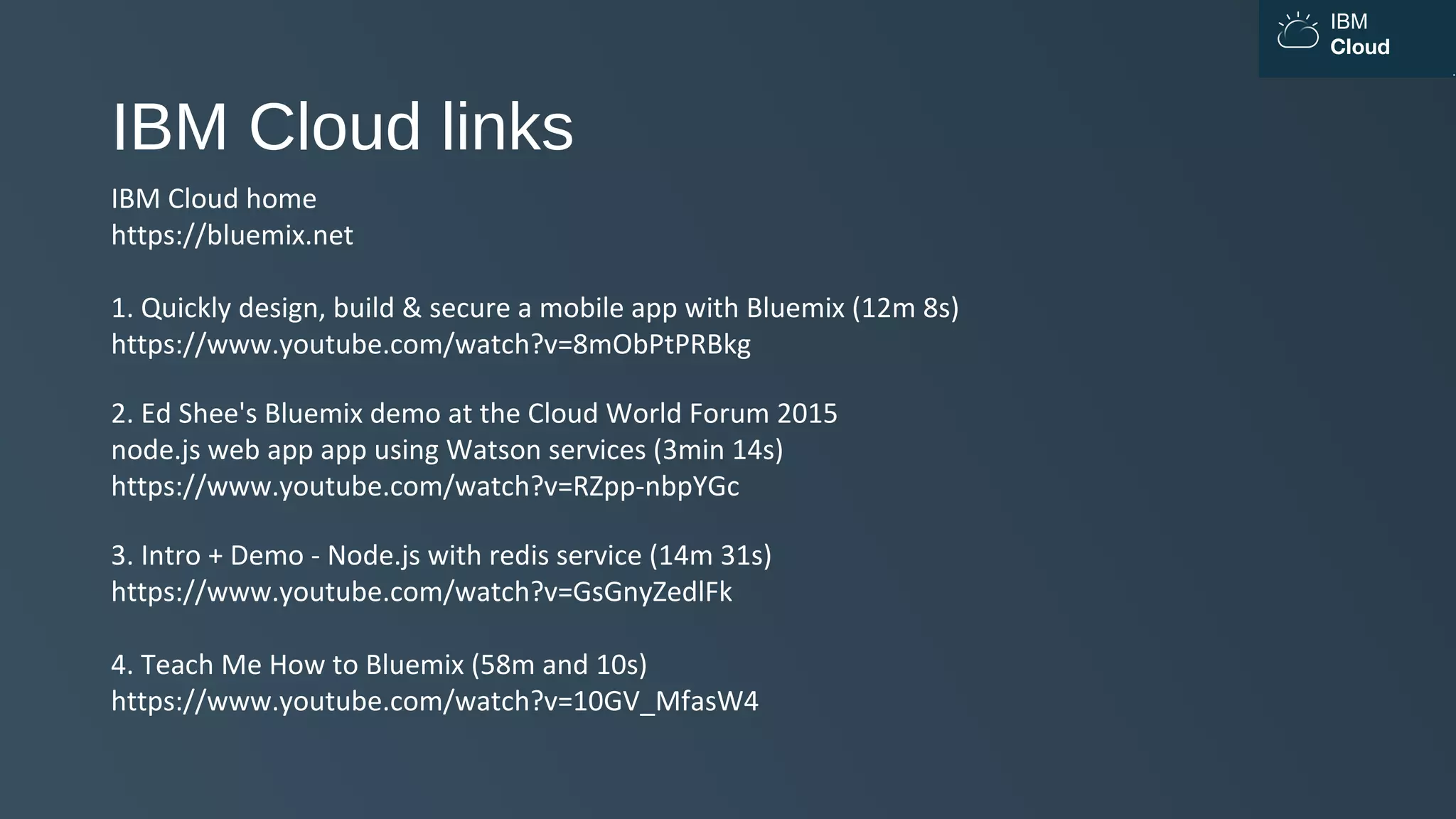 IBM
Cloud
IBM Cloud links
IBM Cloud home
https://bluemix.net
1. Quickly design, build & secure a mobile app with Bluemix (12m 8s)
https://www.youtube.com/watch?v=8mObPtPRBkg
2. Ed Shee's Bluemix demo at the Cloud World Forum 2015
node.js web app app using Watson services (3min 14s)
https://www.youtube.com/watch?v=RZpp-nbpYGc
3. Intro + Demo - Node.js with redis service (14m 31s)
https://www.youtube.com/watch?v=GsGnyZedlFk
4. Teach Me How to Bluemix (58m and 10s)
https://www.youtube.com/watch?v=10GV_MfasW4
 