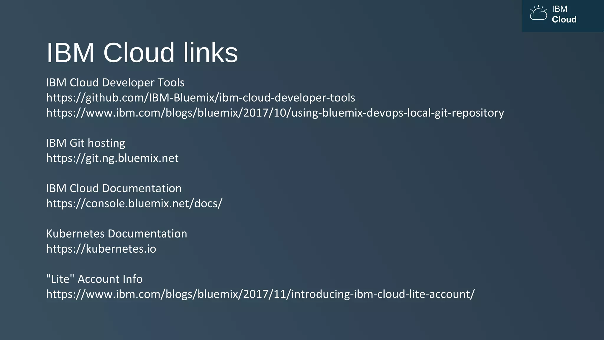 IBM
Cloud
IBM Cloud links
IBM Cloud Developer Tools
https://github.com/IBM-Bluemix/ibm-cloud-developer-tools
https://www.ibm.com/blogs/bluemix/2017/10/using-bluemix-devops-local-git-repository
IBM Git hosting
https://git.ng.bluemix.net
IBM Cloud Documentation
https://console.bluemix.net/docs/
Kubernetes Documentation
https://kubernetes.io
"Lite" Account Info
https://www.ibm.com/blogs/bluemix/2017/11/introducing-ibm-cloud-lite-account/
 