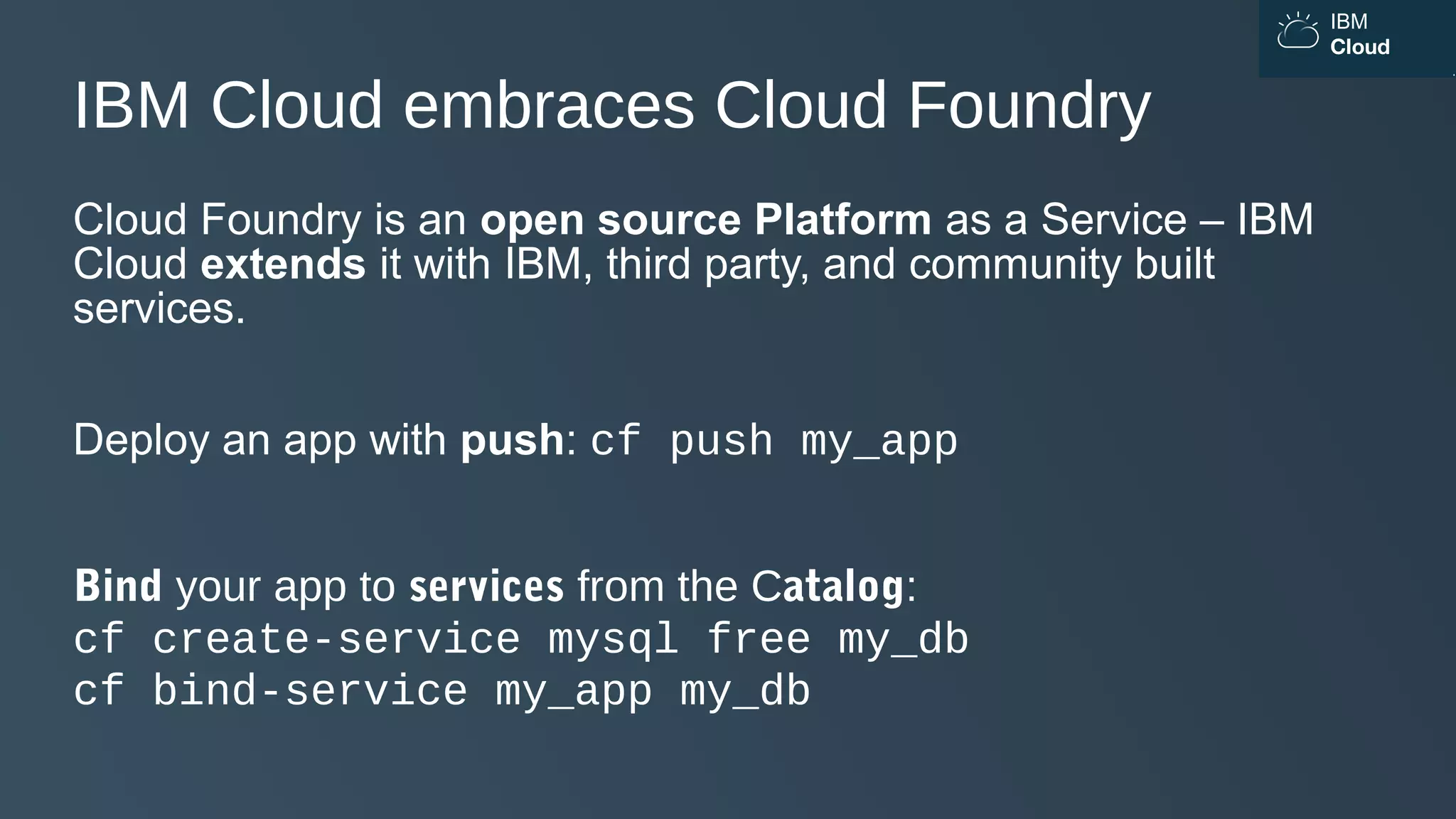 IBM
Cloud
IBM Cloud embraces Cloud Foundry
Cloud Foundry is an open source Platform as a Service – IBM
Cloud extends it with IBM, third party, and community built
services.
Deploy an app with push: cf push my_app
Bind your app to services from the Catalog:
cf create-service mysql free my_db
cf bind-service my_app my_db
 