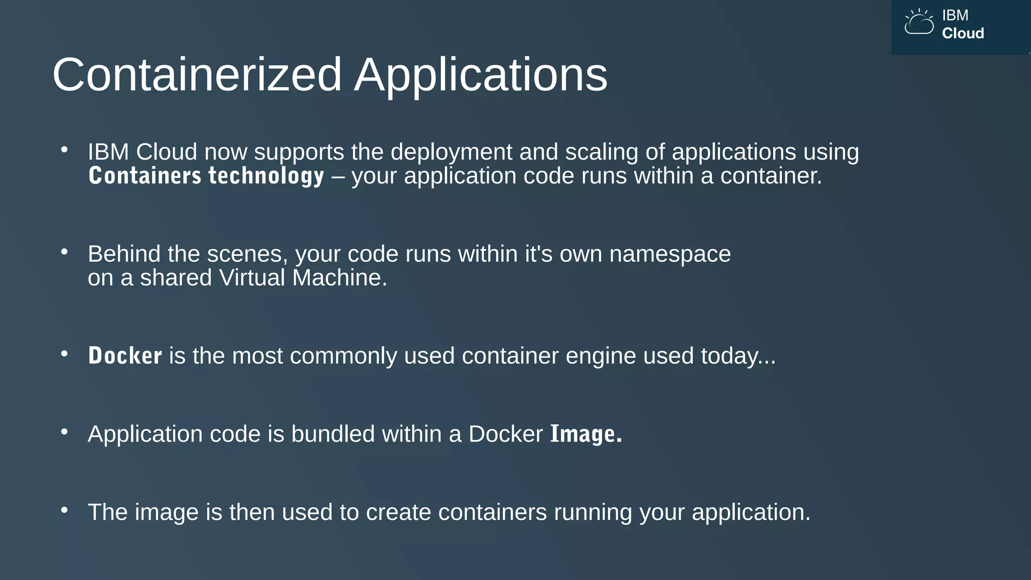 IBM
Cloud
Containerized Applications

IBM Cloud now supports the deployment and scaling of applications using
Containers technology – your application code runs within a container.

Behind the scenes, your code runs within it's own namespace
on a shared Virtual Machine.

Docker is the most commonly used container engine used today...

Application code is bundled within a Docker Image.

The image is then used to create containers running your application.
 