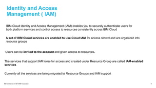 IBM Confidential | © 2018 IBM Corporation 13
Identity and Access
Management ( IAM)
IBM Cloud Identity and Access Management (IAM) enables you to securely authenticate users for
both platform services and control access to resources consistently across IBM Cloud
A set of IBM Cloud services are enabled to use Cloud IAM for access control and are organized into
resource groups
Users can be invited to the account and given access to resources.
The services that support IAM roles for access and created under Resource Group are called IAM-enabled
services
Currently all the services are being migrated to Resource Groups and IAM support
 