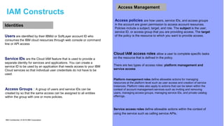 IBM Confidential | © 2018 IBM Corporation 14
IAM Constructs
Identities
Users are identified by their IBMid or SoftLayer account ID who
consumes the IBM cloud resources through web console or command
line or API access
Access Groups : A group of users and service IDs can be
created by so that the same access can be assigned to all entities
within the group with one or more policies.
Service IDs are the Cloud IAM feature that is used to provide a
separate identity for services and applications. You can create a
service ID to be used by an application that needs access to your IBM
Cloud services so that individual user credentials do not have to be
used.
Access Management
Access policies are how users, service IDs, and access groups
in the account are given permission to access account resources.
Policies include a subject, target, and role. The subject is the user,
service ID, or access group that you are providing access. The target
of the policy is the resource to which you want to provide access.
Platform management roles define allowable actions for managing
resources at the platform level such as user access and creation of service
instances. Platform roles also apply to actions that can be taken within the
context of account management services such as inviting and removing
users, managing access groups, managing service IDs, and private catalog
offerings.
Cloud IAM access roles allow a user to complete specific tasks
on the resource that is defined in the policy.
There are two types of access roles: platform management and
service access
Service access roles define allowable actions within the context of
using the service such as calling service APIs.
 
