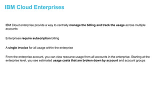 20IBM Confidential | © 2018 IBM Corporation
IBM Cloud Enterprises
IBM Cloud enterprise provide a way to centrally manage the billing and track the usage across multiple
accounts
Enterprises require subscription billing
A single invoice for all usage within the enterprise
From the enterprise account, you can view resource usage from all accounts in the enterprise. Starting at the
enterprise level, you see estimated usage costs that are broken down by account and account groups
 