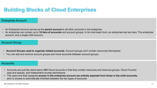 Building Blocks of Cloud Enterprises
21IBM Confidential | © 2018 IBM Corporation
Enterprise Account:
Account Group:
Accounts:
• An Enterprise Account serves as the parent account to all other accounts in the enterprise
• An enterprise can contain up to 10 tiers of accounts and account groups. In its most basic form, an enterprise has two tiers: The enterprise
account, and a single child account.
• Account Groups used to organize related accounts. Account groups can't contain resources themselves
• You can add and remove account groups and move accounts between account groups.
• Accounts are just like stand-alone IBM Cloud accounts in that they contain resources and resource groups, Cloud Foundry
orgs and spaces, and independent access permissions
• The users and their assigned access in the enterprise account are entirely separate from those in the child accounts,
and no access is automatically inherited between the two types of accounts.
 
