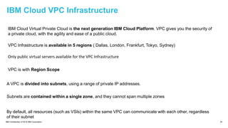 IBM Confidential | © 2018 IBM Corporation 24
IBM Cloud VPC Infrastructure
IBM Cloud Virtual Private Cloud is the next generation IBM Cloud Platform. VPC gives you the security of
a private cloud, with the agility and ease of a public cloud.
VPC Infrastructure is available in 5 regions ( Dallas, London, Frankfurt, Tokyo, Sydney)
Only public virtual servers available for the VPC Infrastructure
A VPC is divided into subnets, using a range of private IP addresses.
VPC is with Region Scope
By default, all resources (such as VSIs) within the same VPC can communicate with each other, regardless
of their subnet
Subnets are contained within a single zone, and they cannot span multiple zones
 