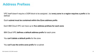 IBM Confidential | © 2018 IBM Corporation 25
Address Prefixes
VPC itself doesn't require a CIDR block to be assigned , but every zone in a region requires a prefix to be
defined
Each subnet must be contained within the Zone address prefix
Each IBM Cloud VPC can have up to five address prefixes for each zone
IBM Cloud VPC defines a default address prefix for each zone
You can't delete a default prefix for the zone
You can't use the entire zone prefix for a subnet
 