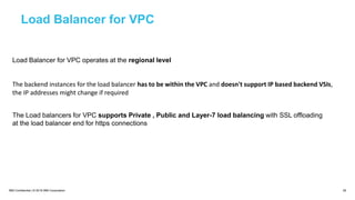 IBM Confidential | © 2018 IBM Corporation 29
Load Balancer for VPC
Load Balancer for VPC operates at the regional level
The backend instances for the load balancer has to be within the VPC and doesn't support IP based backend VSIs,
the IP addresses might change if required
The Load balancers for VPC supports Private , Public and Layer-7 load balancing with SSL offloading
at the load balancer end for https connections
 