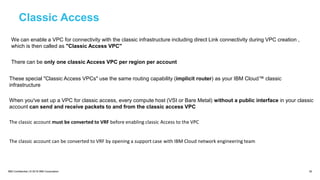 IBM Confidential | © 2018 IBM Corporation 30
Classic Access
We can enable a VPC for connectivity with the classic infrastructure including direct Link connectivity during VPC creation ,
which is then called as "Classic Access VPC"
There can be only one classic Access VPC per region per account
These special "Classic Access VPCs" use the same routing capability (implicit router) as your IBM Cloud™ classic
infrastructure
When you've set up a VPC for classic access, every compute host (VSI or Bare Metal) without a public interface in your classic
account can send and receive packets to and from the classic access VPC
The classic account must be converted to VRF before enabling classic Access to the VPC
The classic account can be converted to VRF by opening a support case with IBM Cloud network engineering team
 