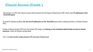 IBM Confidential | © 2018 IBM Corporation 31
Classic Access (Contd..)
All subnets in a VPC with classic access will be shared into the Classic Infrastructure VRF, which uses IP addresses in the
10.0.0.0/8 space
To avoid IP address conflicts, do not use IP addresses on the 10.0.0.0/8 space when creating subnets in a Classic Access
VPC.
Create a Classic Access VPC from the Create VPC page, by clicking on the checkbox titled Enable access to classic
resource, under the Classic access label
There is no data transfer charges between VPC and classic infrastructure
 