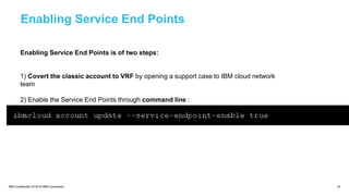 IBM Confidential | © 2018 IBM Corporation 33
Enabling Service End Points
Enabling Service End Points is of two steps:
1) Covert the classic account to VRF by opening a support case to IBM cloud network
team
2) Enable the Service End Points through command line :
 