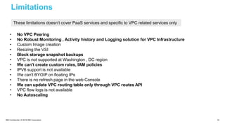 IBM Confidential | © 2018 IBM Corporation 43
Limitations
• No VPC Peering
• No Robust Monitoring , Activity history and Logging solution for VPC Infrastructure
• Custom Image creation
• Resizing the VSI
• Block storage snapshot backups
• VPC is not supported at Washington , DC region
• We can't create custom roles, IAM policies
• IPV6 support is not available
• We can't BYOIP on floating IPs
• There is no refresh page in the web Console
• We can update VPC routing table only through VPC routes API
• VPC flow logs is not available
• No Autoscaling
These limitations doesn’t cover PaaS services and specific to VPC related services only
 