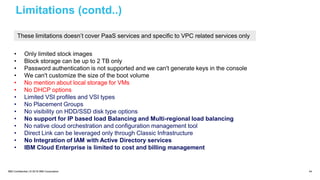 IBM Confidential | © 2018 IBM Corporation 44
Limitations (contd..)
• Only limited stock images
• Block storage can be up to 2 TB only
• Password authentication is not supported and we can't generate keys in the console
• We can't customize the size of the boot volume
• No mention about local storage for VMs
• No DHCP options
• Limited VSI profiles and VSI types
• No Placement Groups
• No visibility on HDD/SSD disk type options
• No support for IP based load Balancing and Multi-regional load balancing
• No native cloud orchestration and configuration management tool
• Direct Link can be leveraged only through Classic Infrastructure
• No Integration of IAM with Active Directory services
• IBM Cloud Enterprise is limited to cost and billing management
These limitations doesn’t cover PaaS services and specific to VPC related services only
 