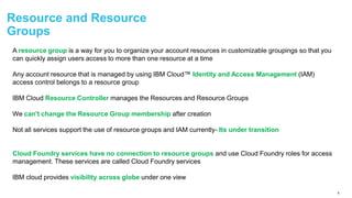 6
Resource and Resource
Groups
A resource group is a way for you to organize your account resources in customizable groupings so that you
can quickly assign users access to more than one resource at a time
Any account resource that is managed by using IBM Cloud™ Identity and Access Management (IAM)
access control belongs to a resource group
IBM Cloud Resource Controller manages the Resources and Resource Groups
We can't change the Resource Group membership after creation
Not all services support the use of resource groups and IAM currently- Its under transition
Cloud Foundry services have no connection to resource groups and use Cloud Foundry roles for access
management. These services are called Cloud Foundry services
IBM cloud provides visibility across globe under one view
 