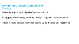 Monitoring , Logging and Activity
Tracker
• Monitoring through “Sysdig” partner solution
• Logging and Activity tracking through “LogDNA” Partner solution
• Both of these solutions requires setting up dedicated VSI instances
9
 