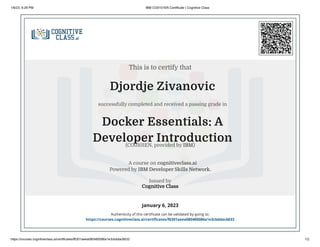 1/6/23, 6:29 PM IBM CO0101EN Certificate | Cognitive Class
https://courses.cognitiveclass.ai/certificates/f6301aeea080480086a1e3cbddac6633 1/2
Djordje Zivanovic
successfully completed and received a passing grade in
Docker Essentials: A
Developer Introduction
A course on cognitiveclass.ai
Powered by IBM Developer Skills Network.
Issued by
Cognitive Class
January 6, 2023
Authenticity of this certificate can be validated by going to:
https://courses.cognitiveclass.ai/certificates/f6301aeea080480086a1e3cbddac6633
This is to certify that
(CO0101EN, provided by IBM)
 