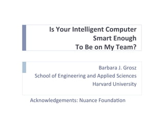 Is	
  Your	
  Intelligent	
  Computer	
  	
  
Smart	
  Enough	
  
To	
  Be	
  on	
  My	
  Team?	
  
Barbara	
  J.	
  Grosz	
  
School	
  of	
  Engineering	
  and	
  Applied	
  Sciences	
  
Harvard	
  University	
  
	
  
Acknowledgements:	
  Nuance	
  FoundaEon	
  	
  
	
  
	
  
 
