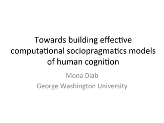 Towards	
  building	
  eﬀec2ve	
  
computa2onal	
  sociopragma2cs	
  models	
  
of	
  human	
  cogni2on	
  
Mona	
  Diab	
  
George	
  Washington	
  University	
  
 