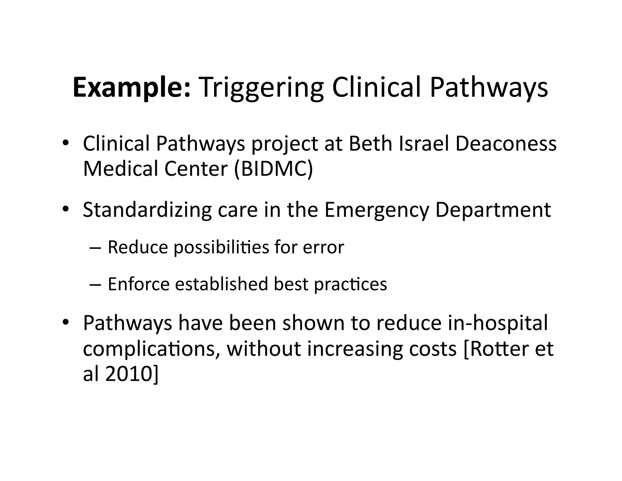 Example:	
  Triggering	
  Clinical	
  Pathways	
  
•  Clinical	
  Pathways	
  project	
  at	
  Beth	
  Israel	
  Deaconess	
  
Medical	
  Center	
  (BIDMC)	
  
•  Standardizing	
  care	
  in	
  the	
  Emergency	
  Department	
  
–  Reduce	
  possibili@es	
  for	
  error	
  
–  Enforce	
  established	
  best	
  prac@ces	
  
•  Pathways	
  have	
  been	
  shown	
  to	
  reduce	
  in-­‐hospital	
  
complica@ons,	
  without	
  increasing	
  costs	
  [Rober	
  et	
  
al	
  2010]	
  
 