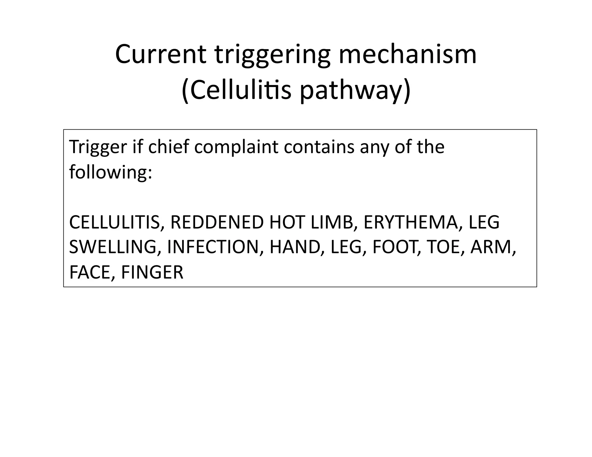 Current	
  triggering	
  mechanism	
  
(Celluli@s	
  pathway)	
  
Trigger	
  if	
  chief	
  complaint	
  contains	
  any	
  of	
  the	
  
following:	
  	
  
CELLULITIS,	
  REDDENED	
  HOT	
  LIMB,	
  ERYTHEMA,	
  LEG	
  
SWELLING,	
  INFECTION,	
  HAND,	
  LEG,	
  FOOT,	
  TOE,	
  ARM,	
  
FACE,	
  FINGER	
  
 