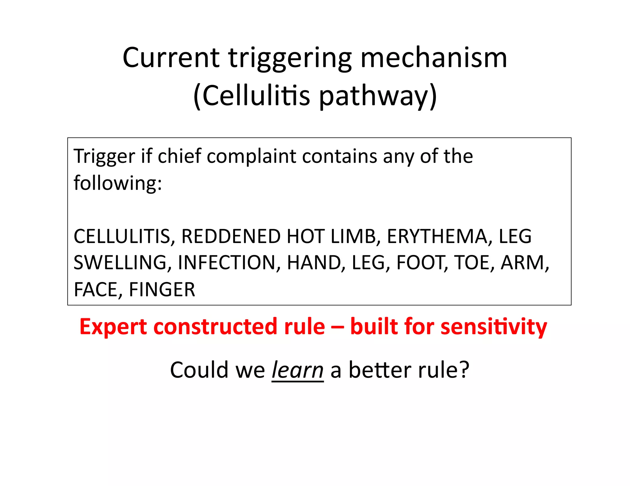 Current	
  triggering	
  mechanism	
  
(Celluli@s	
  pathway)	
  
Trigger	
  if	
  chief	
  complaint	
  contains	
  any	
  of	
  the	
  
following:	
  	
  
CELLULITIS,	
  REDDENED	
  HOT	
  LIMB,	
  ERYTHEMA,	
  LEG	
  
SWELLING,	
  INFECTION,	
  HAND,	
  LEG,	
  FOOT,	
  TOE,	
  ARM,	
  
FACE,	
  FINGER	
  
Expert	
  constructed	
  rule	
  –	
  built	
  for	
  sensi*vity	
  
Could	
  we	
  learn	
  a	
  beber	
  rule?	
  
 