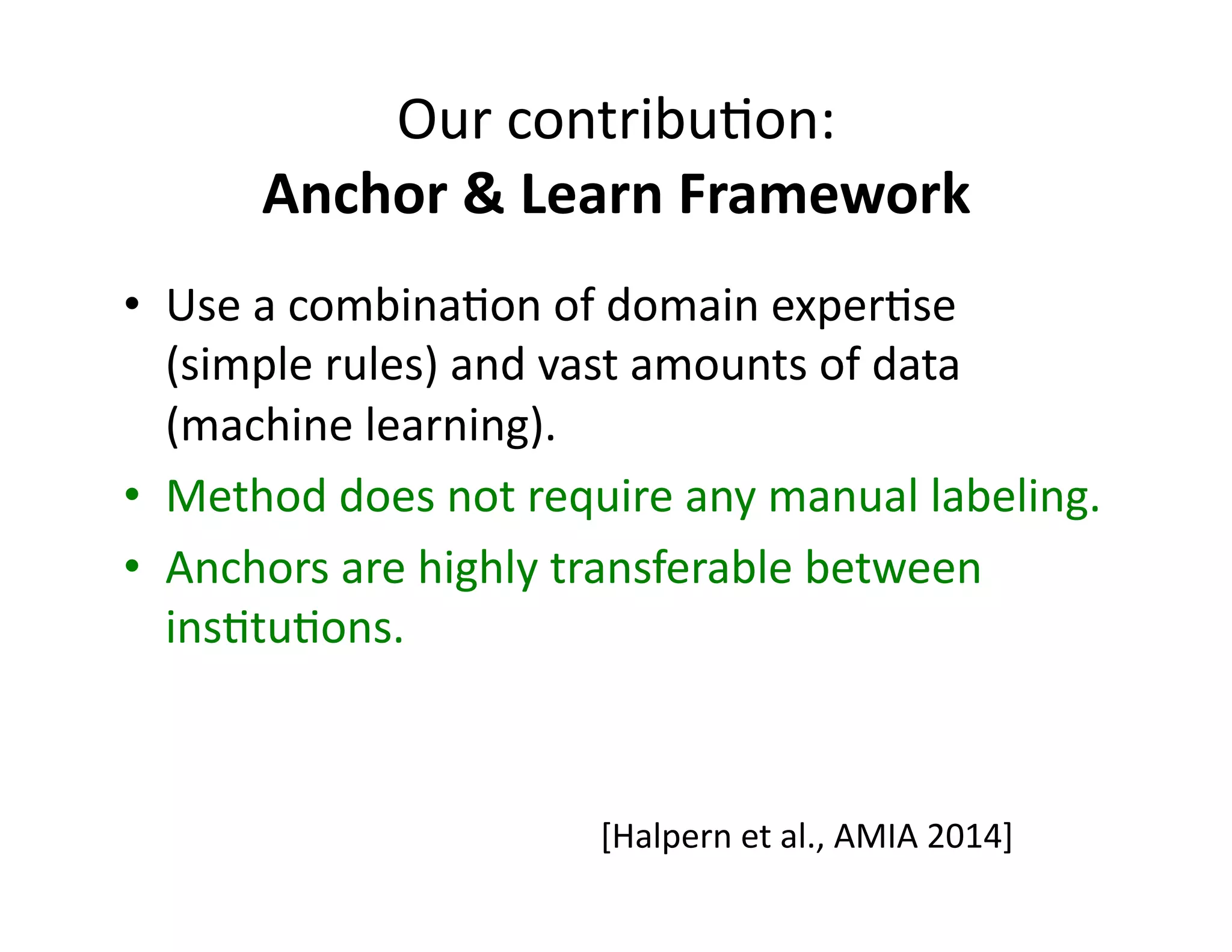 Our	
  contribu@on:	
  	
  
Anchor	
  &	
  Learn	
  Framework	
  
•  Use	
  a	
  combina@on	
  of	
  domain	
  exper@se	
  
(simple	
  rules)	
  and	
  vast	
  amounts	
  of	
  data	
  
(machine	
  learning).	
  
•  Method	
  does	
  not	
  require	
  any	
  manual	
  labeling.	
  
•  Anchors	
  are	
  highly	
  transferable	
  between	
  
ins@tu@ons.	
  
[Halpern	
  et	
  al.,	
  AMIA	
  2014]	
  
 