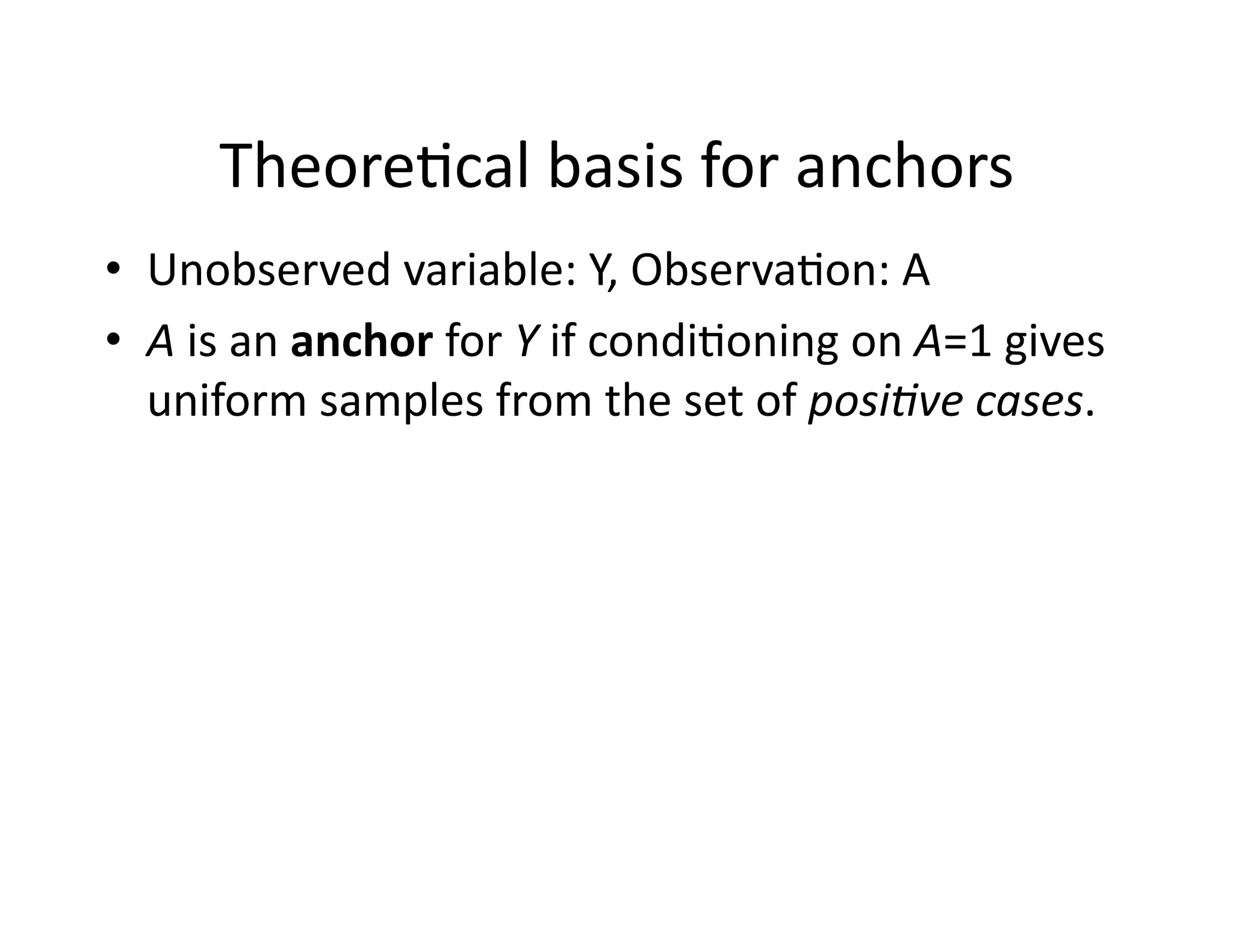 Theore@cal	
  basis	
  for	
  anchors	
  
•  Unobserved	
  variable:	
  Y,	
  Observa@on:	
  A	
  
•  A	
  is	
  an	
  anchor	
  for	
  Y	
  if	
  condi@oning	
  on	
  A=1	
  gives	
  
uniform	
  samples	
  from	
  the	
  set	
  of	
  posi8ve	
  cases.	
  
 
