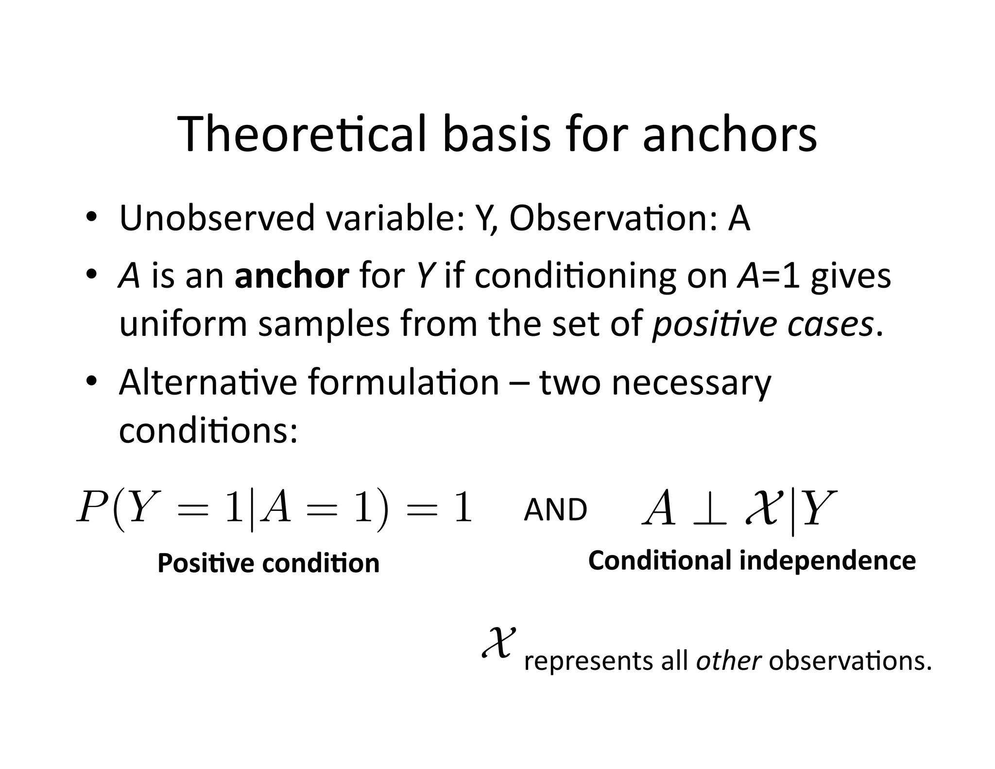 Theore@cal	
  basis	
  for	
  anchors	
  
•  Unobserved	
  variable:	
  Y,	
  Observa@on:	
  A	
  
•  A	
  is	
  an	
  anchor	
  for	
  Y	
  if	
  condi@oning	
  on	
  A=1	
  gives	
  
uniform	
  samples	
  from	
  the	
  set	
  of	
  posi8ve	
  cases.	
  
•  Alterna@ve	
  formula@on	
  –	
  two	
  necessary	
  
condi@ons:	
  
P(Y = 1|A = 1) = 1
Posi*ve	
  condi*on	
  
A ? X|Y
Condi*onal	
  independence	
  
AND	
  
X represents	
  all	
  other	
  observa@ons.	
  
 
