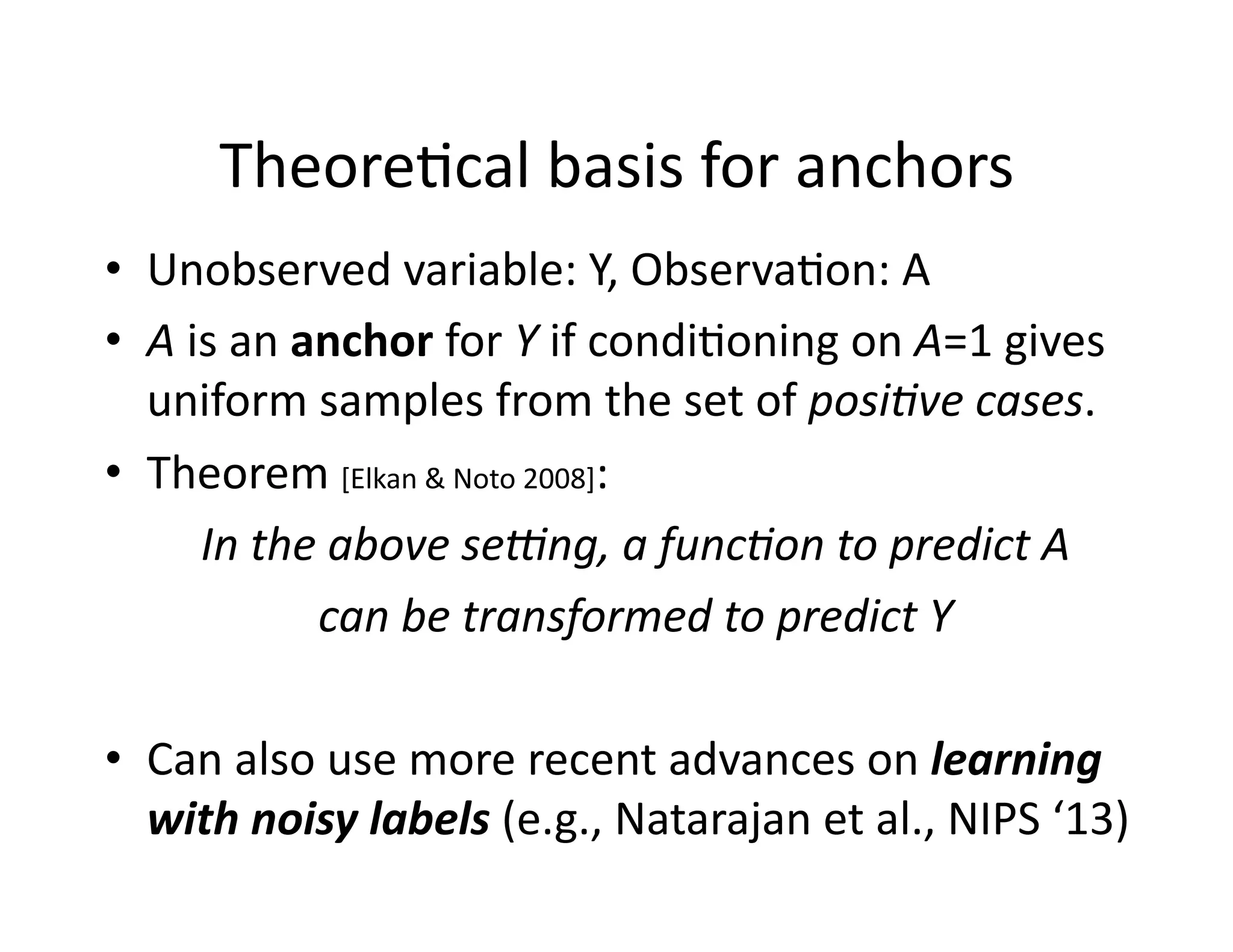 Theore@cal	
  basis	
  for	
  anchors	
  
•  Unobserved	
  variable:	
  Y,	
  Observa@on:	
  A	
  
•  A	
  is	
  an	
  anchor	
  for	
  Y	
  if	
  condi@oning	
  on	
  A=1	
  gives	
  
uniform	
  samples	
  from	
  the	
  set	
  of	
  posi8ve	
  cases.	
  
•  Theorem	
  [Elkan	
  &	
  Noto	
  2008]:	
  	
  
In	
  the	
  above	
  se>ng,	
  a	
  func8on	
  to	
  predict	
  A	
  	
  
can	
  be	
  transformed	
  to	
  predict	
  Y	
  
•  Can	
  also	
  use	
  more	
  recent	
  advances	
  on	
  learning	
  
with	
  noisy	
  labels	
  (e.g.,	
  Natarajan	
  et	
  al.,	
  NIPS	
  ‘13)	
  
 