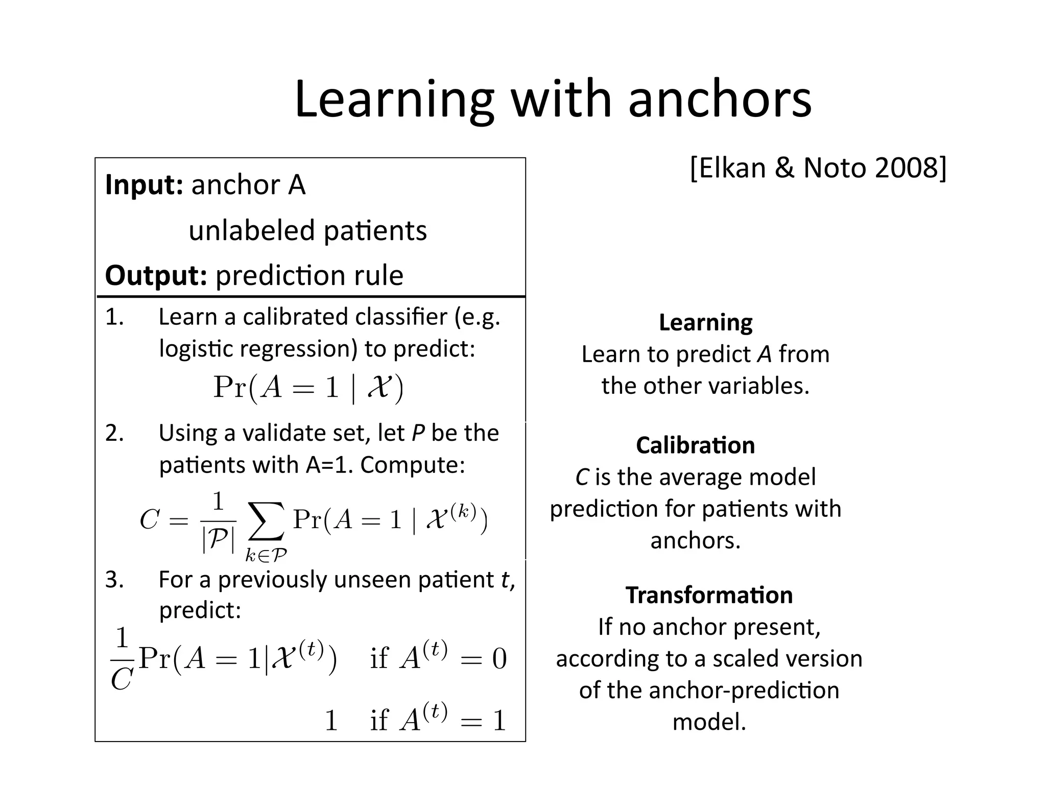 Learning	
  with	
  anchors	
  
Input:	
  anchor	
  A	
  
	
  	
  	
  	
  	
  	
  unlabeled	
  pa@ents	
  
Output:	
  predic@on	
  rule	
  
1.  Learn	
  a	
  calibrated	
  classiﬁer	
  (e.g.	
  
logis@c	
  regression)	
  to	
  predict:	
  
2.  Using	
  a	
  validate	
  set,	
  let	
  P	
  be	
  the	
  
pa@ents	
  with	
  A=1.	
  Compute:	
  
3.  For	
  a	
  previously	
  unseen	
  pa@ent	
  t,	
  
predict:	
  
Pr(A = 1 | ˜X)
C =
1
|P|
X
k2P
Pr(A = 1 | ˜X(k)
)
[Elkan	
  &	
  Noto	
  2008]	
  
1
C
Pr(A = 1|X(t)
) if A(t)
= 0
1 if A(t)
= 1
Calibra*on	
  
C	
  is	
  the	
  average	
  model	
  
predic@on	
  for	
  pa@ents	
  with	
  
anchors.	
  
Learning	
  
Learn	
  to	
  predict	
  A	
  from	
  
the	
  other	
  variables.	
  
Transforma*on	
  
If	
  no	
  anchor	
  present,	
  
according	
  to	
  a	
  scaled	
  version	
  
of	
  the	
  anchor-­‐predic@on	
  
model.	
  
 