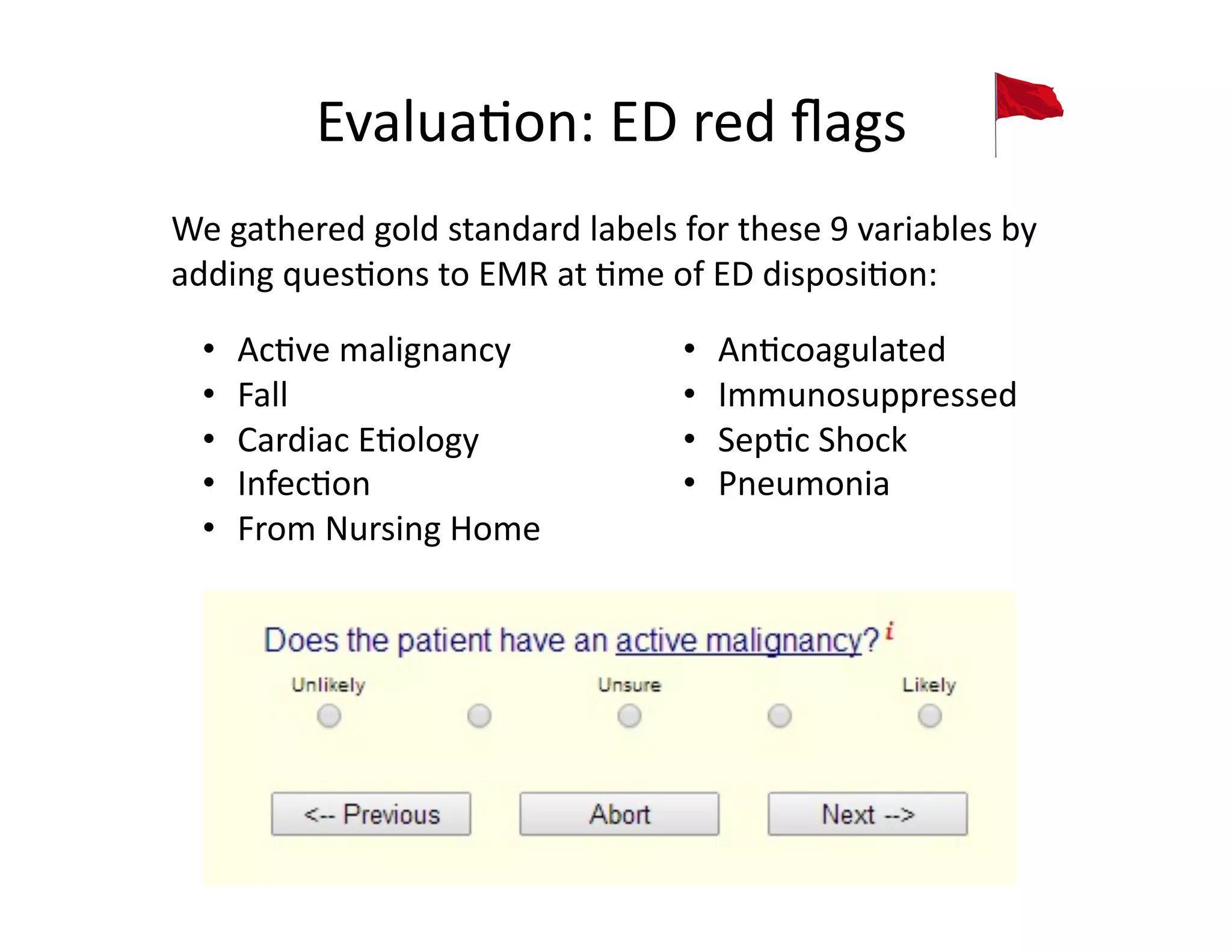 Evalua@on:	
  ED	
  red	
  ﬂags	
  
•  Ac@ve	
  malignancy	
  
•  Fall	
  
•  Cardiac	
  E@ology	
  
•  Infec@on	
  
•  From	
  Nursing	
  Home	
  
•  An@coagulated	
  
•  Immunosuppressed	
  
•  Sep@c	
  Shock	
  
•  Pneumonia	
  
We	
  gathered	
  gold	
  standard	
  labels	
  for	
  these	
  9	
  variables	
  by	
  
adding	
  ques@ons	
  to	
  EMR	
  at	
  @me	
  of	
  ED	
  disposi@on:	
  
 