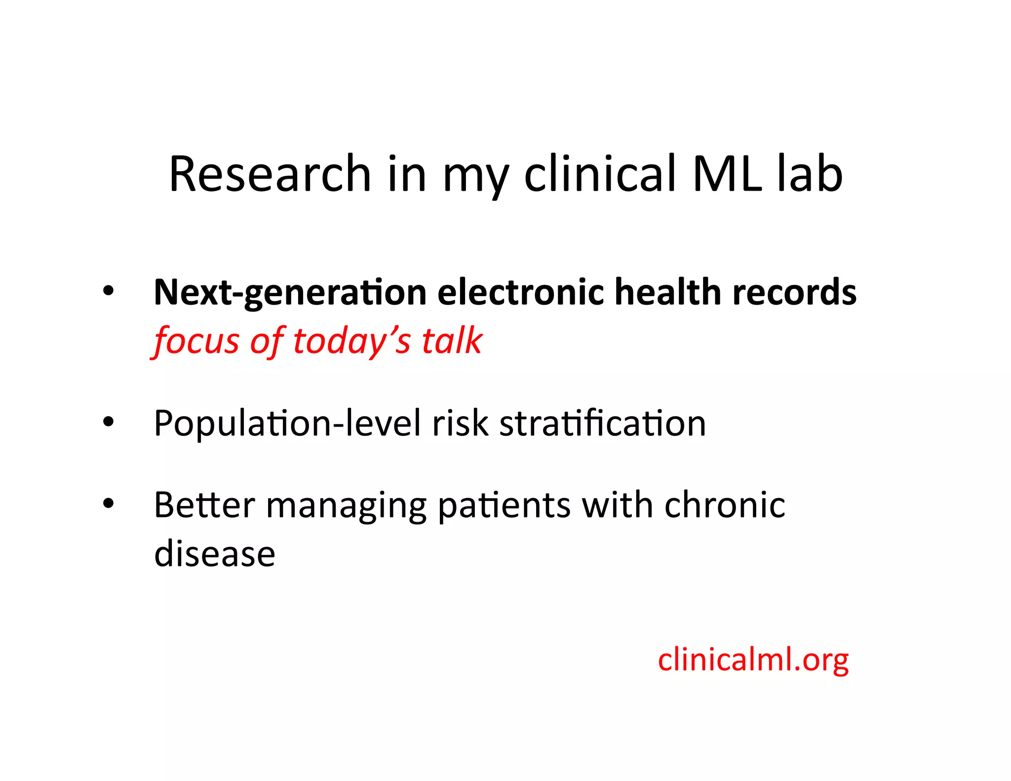 Research	
  in	
  my	
  clinical	
  ML	
  lab	
  
•  Next-­‐genera*on	
  electronic	
  health	
  records	
  
focus	
  of	
  today’s	
  talk	
  
•  Popula@on-­‐level	
  risk	
  stra@ﬁca@on	
  
•  Beber	
  managing	
  pa@ents	
  with	
  chronic	
  
disease	
  
clinicalml.org	
  
 