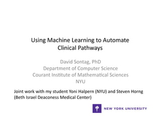 Using	
  Machine	
  Learning	
  to	
  Automate	
  
Clinical	
  Pathways	
  
David	
  Sontag,	
  PhD	
  
Department	
  of	
  Computer	
  Science	
  
Courant	
  Ins@tute	
  of	
  Mathema@cal	
  Sciences	
  
NYU	
  
Joint	
  work	
  with	
  my	
  student	
  Yoni	
  Halpern	
  (NYU)	
  and	
  Steven	
  Horng	
  
(Beth	
  Israel	
  Deaconess	
  Medical	
  Center)	
  
 