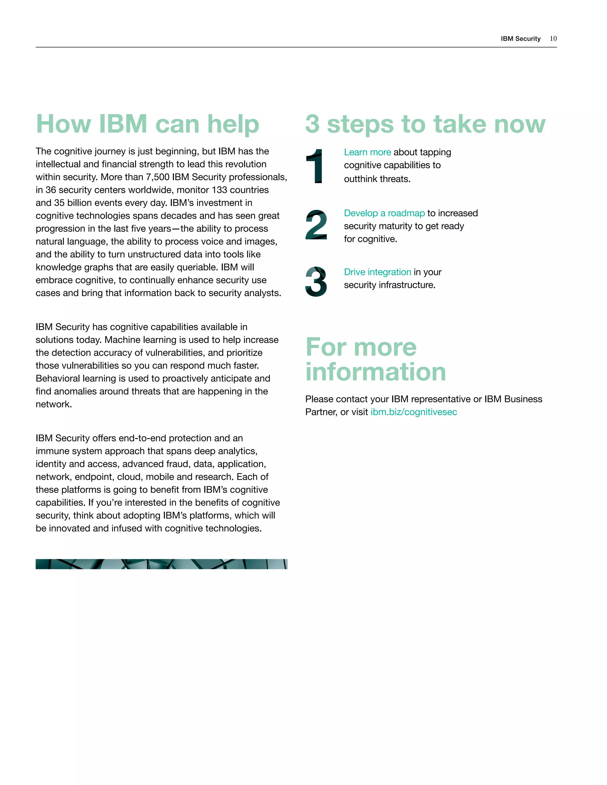 IBM Security 10
3 steps to take now
For more
information
Please contact your IBM representative or IBM Business
Partner, or visit ibm.biz/cognitivesec
How IBM can help
The cognitive journey is just beginning, but IBM has the
intellectual and financial strength to lead this revolution
within security. More than 7,500 IBM Security professionals,
in 36 security centers worldwide, monitor 133 countries
and 35 billion events every day. IBM’s investment in
cognitive technologies spans decades and has seen great
progression in the last five years—the ability to process
natural language, the ability to process voice and images,
and the ability to turn unstructured data into tools like
knowledge graphs that are easily queriable. IBM will
embrace cognitive, to continually enhance security use
cases and bring that information back to security analysts.
IBM Security has cognitive capabilities available in
solutions today. Machine learning is used to help increase
the detection accuracy of vulnerabilities, and prioritize
those vulnerabilities so you can respond much faster.
Behavioral learning is used to proactively anticipate and
find anomalies around threats that are happening in the
network.
IBM Security offers end-to-end protection and an
immune system approach that spans deep analytics,
identity and access, advanced fraud, data, application,
network, endpoint, cloud, mobile and research. Each of
these platforms is going to benefit from IBM’s cognitive
capabilities. If you’re interested in the benefits of cognitive
security, think about adopting IBM’s platforms, which will
be innovated and infused with cognitive technologies.
Learn more about tapping
cognitive capabilities to
outthink threats.
Develop a roadmap to increased
security maturity to get ready
for cognitive.
Drive integration in your
security infrastructure.
 